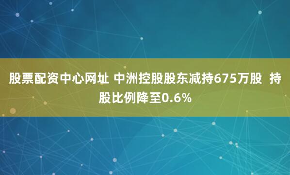 股票配资中心网址 中洲控股股东减持675万股  持股比例降至0.6%