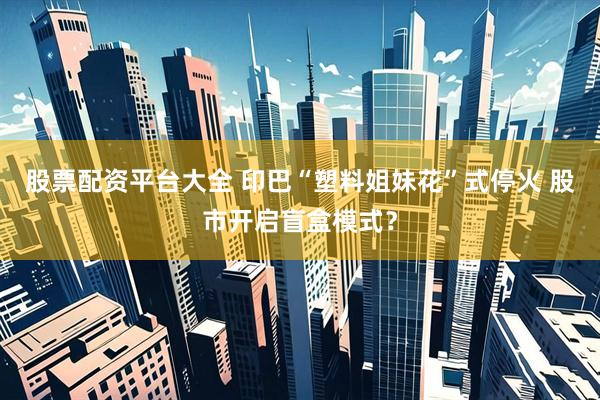股票配资平台大全 印巴“塑料姐妹花”式停火 股市开启盲盒模式？