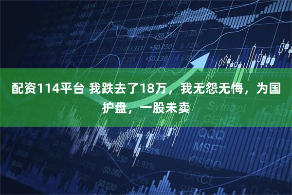配资114平台 我跌去了18万，我无怨无悔，为国护盘，一股未卖