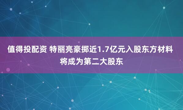 值得投配资 特丽亮豪掷近1.7亿元入股东方材料 将成为第二大股东