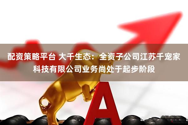 配资策略平台 大千生态：全资子公司江苏千宠家科技有限公司业务尚处于起步阶段