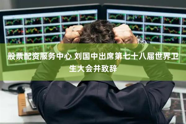 股票配资服务中心 刘国中出席第七十八届世界卫生大会并致辞