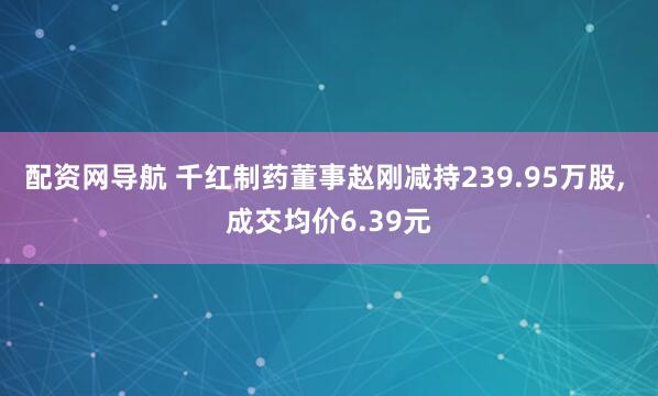 配资网导航 千红制药董事赵刚减持239.95万股, 成交均价6.39元