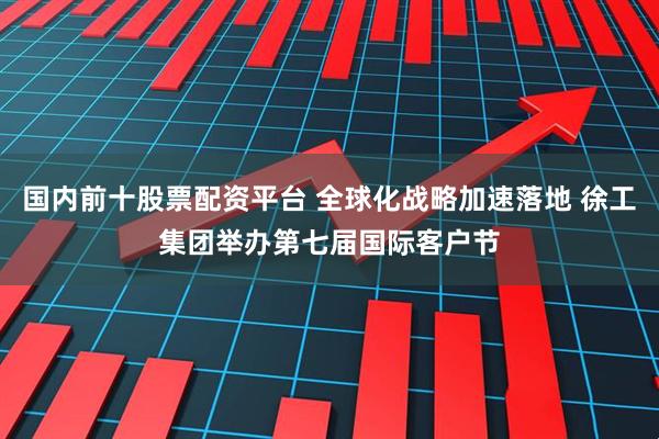 国内前十股票配资平台 全球化战略加速落地 徐工集团举办第七届国际客户节