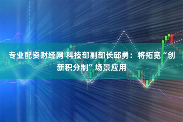 专业配资财经网 科技部副部长邱勇：将拓宽“创新积分制”场景应用