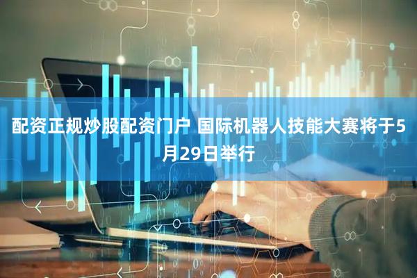 配资正规炒股配资门户 国际机器人技能大赛将于5月29日举行