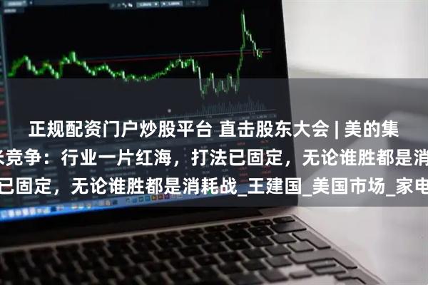 正规配资门户炒股平台 直击股东大会 | 美的集团董事长方洪波再谈小米竞争：行业一片红海，打法已固定，无论谁胜都是消耗战_王建国_美国市场_家电