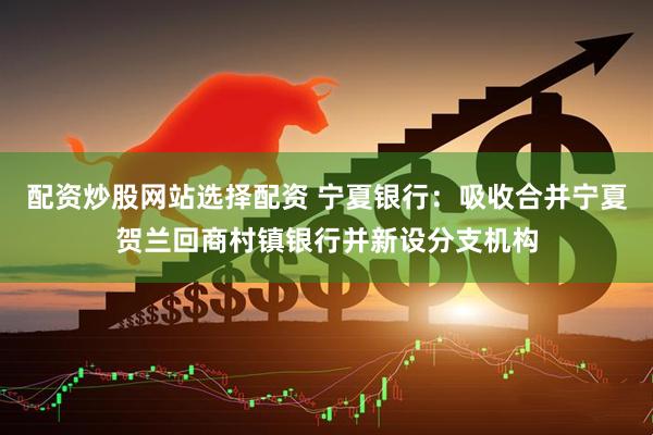 配资炒股网站选择配资 宁夏银行：吸收合并宁夏贺兰回商村镇银行并新设分支机构