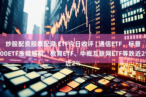 炒股配资股票配资 ETF今日收评 | 通信ETF、标普500ETF涨幅居前，教育ETF、中概互联网ETF等跌近2%