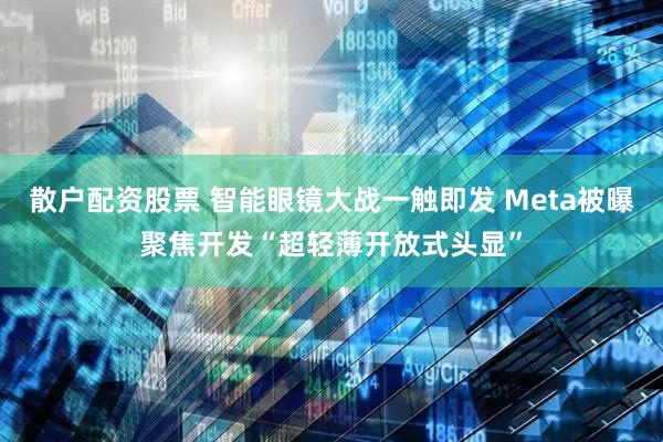 散户配资股票 智能眼镜大战一触即发 Meta被曝聚焦开发“超轻薄开放式头显”
