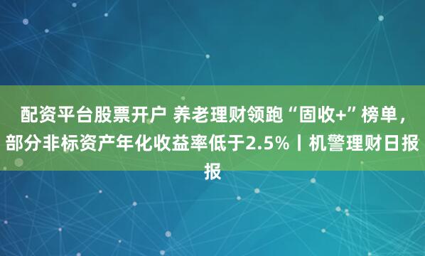 配资平台股票开户 养老理财领跑“固收+”榜单，部分非标资产年化收益率低于2.5%丨机警理财日报