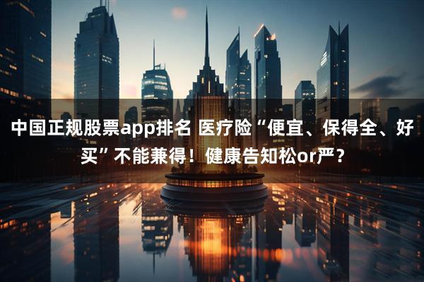 中国正规股票app排名 医疗险“便宜、保得全、好买”不能兼得！健康告知松or严？