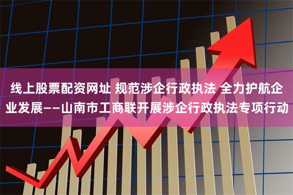 线上股票配资网址 规范涉企行政执法 全力护航企业发展——山南市工商联开展涉企行政执法专项行动