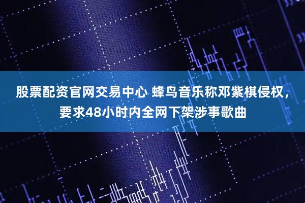 股票配资官网交易中心 蜂鸟音乐称邓紫棋侵权，要求48小时内全网下架涉事歌曲