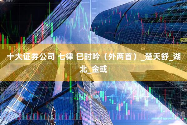 十大证券公司 七律 巳时吟（外两首）_楚天舒_湖北_金或
