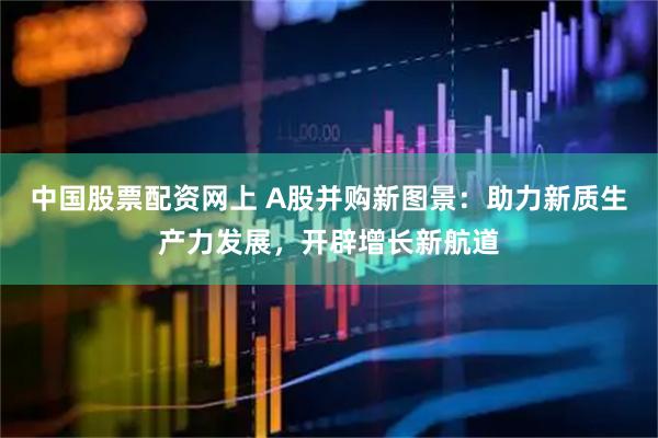中国股票配资网上 A股并购新图景：助力新质生产力发展，开辟增长新航道