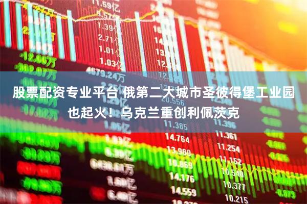 股票配资专业平台 俄第二大城市圣彼得堡工业园也起火！乌克兰重创利佩茨克