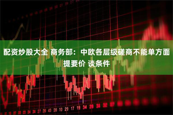 配资炒股大全 商务部：中欧各层级磋商不能单方面提要价 谈条件