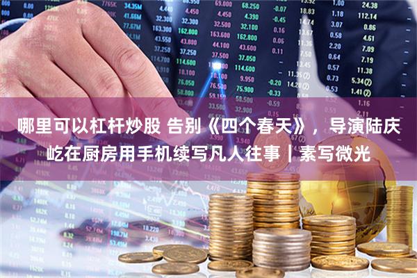 哪里可以杠杆炒股 告别《四个春天》，导演陆庆屹在厨房用手机续写凡人往事｜素写微光