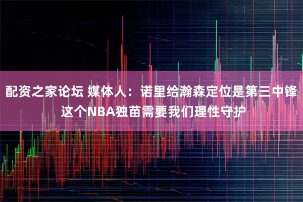 配资之家论坛 媒体人：诺里给瀚森定位是第三中锋 这个NBA独苗需要我们理性守护